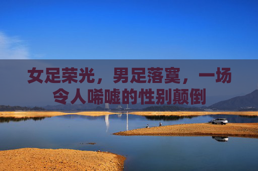 女足荣光，男足落寞，一场令人唏嘘的性别颠倒