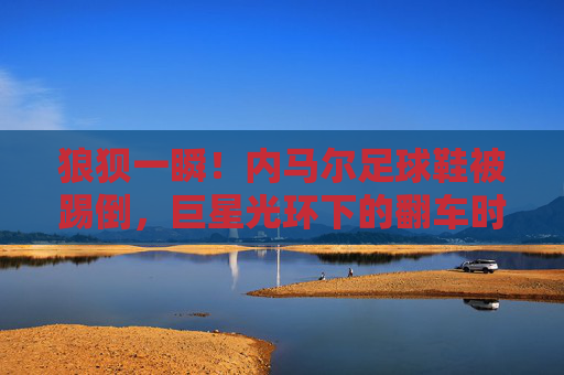 狼狈一瞬!内马尔足球鞋被踢倒,巨星光环下的翻车时刻