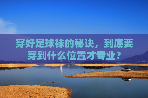 穿好足球袜的秘诀，到底要穿到什么位置才专业？