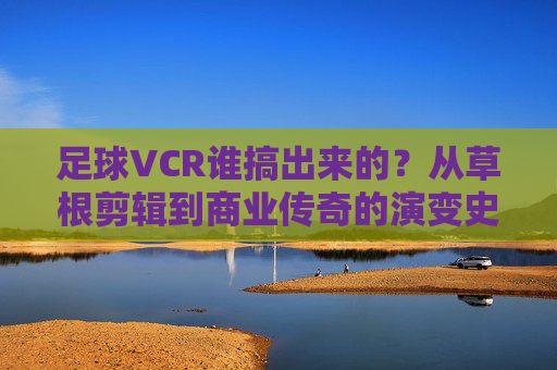 足球VCR谁搞出来的？从草根剪辑到商业传奇的演变史