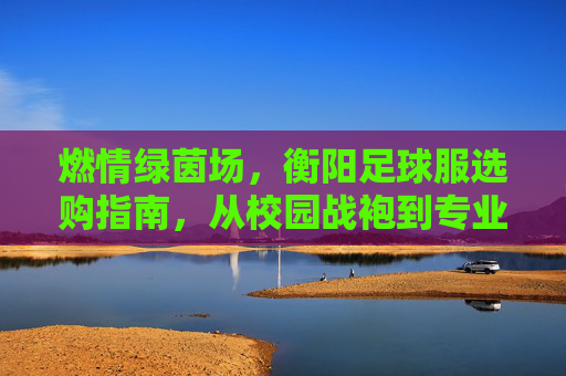 燃情绿茵场，衡阳足球服选购指南，从校园战袍到专业装备，一网打尽！