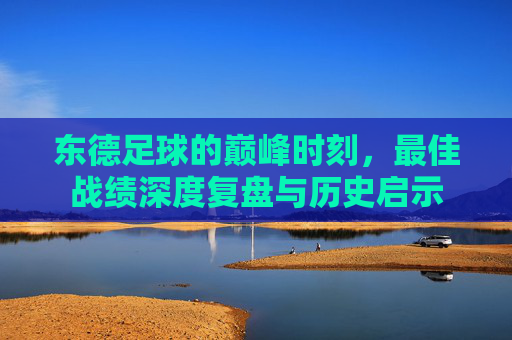 东德足球的巅峰时刻，最佳战绩深度复盘与历史启示