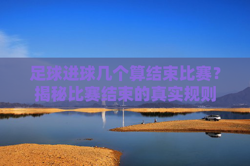 足球进球几个算结束比赛？揭秘比赛结束的真实规则