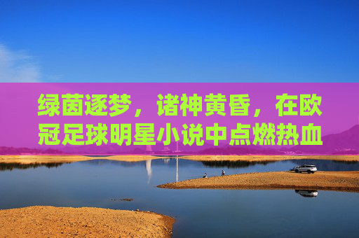 绿茵逐梦,诸神黄昏,在欧冠足球明星小说中点燃热血