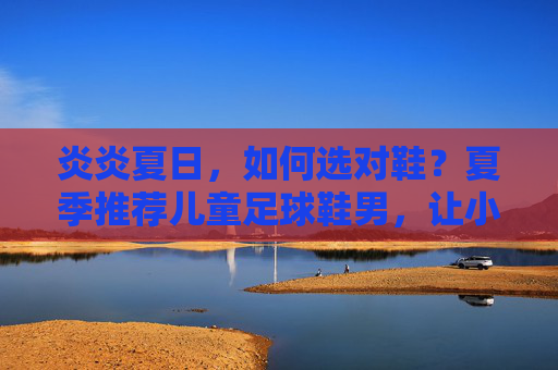 炎炎夏日,如何选对鞋?夏季推荐儿童足球鞋男,让小球员飞驰赛场