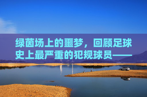 绿茵场上的噩梦，回顾足球史上最严重的犯规球员——米洛什·米洛舍维奇