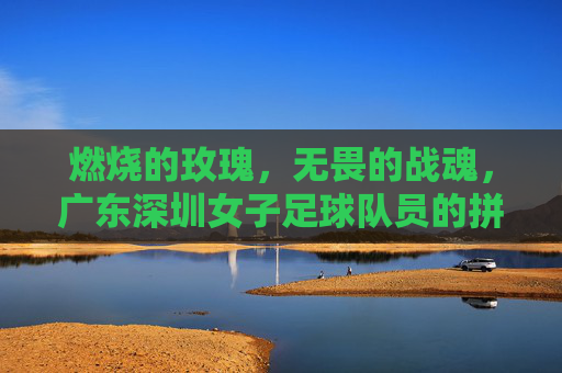 燃烧的玫瑰，无畏的战魂，广东深圳女子足球队员的拼搏与荣光