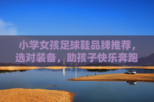 小学女孩足球鞋品牌推荐，选对装备，助孩子快乐奔跑