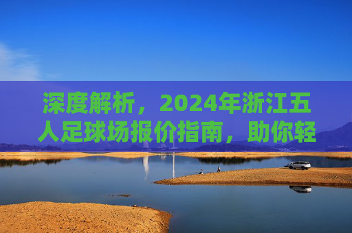 深度解析，2024年浙江五人足球场报价指南，助你轻松找到性价比之选