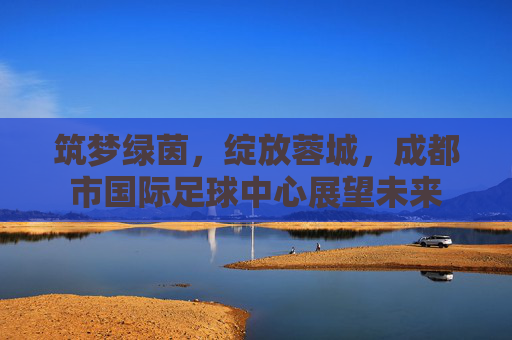 筑梦绿茵，绽放蓉城，成都市国际足球中心展望未来