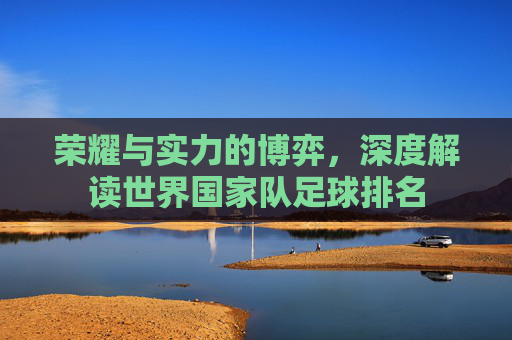 荣耀与实力的博弈，深度解读世界国家队足球排名
