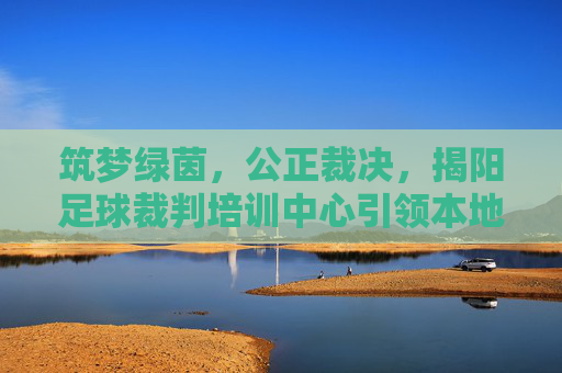 筑梦绿茵，公正裁决，揭阳足球裁判培训中心引领本地足球新风尚