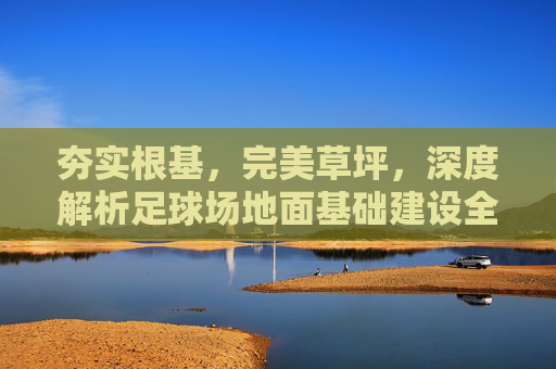 夯实根基，完美草坪，深度解析足球场地面基础建设全流程