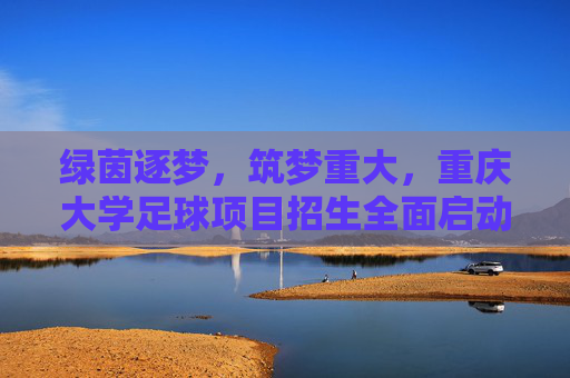 绿茵逐梦，筑梦重大，重庆大学足球项目招生全面启动