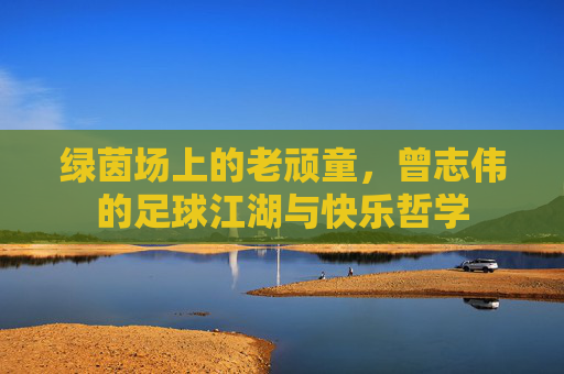 绿茵场上的老顽童，曾志伟的足球江湖与快乐哲学
