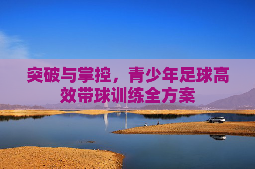 突破与掌控，青少年足球高效带球训练全方案