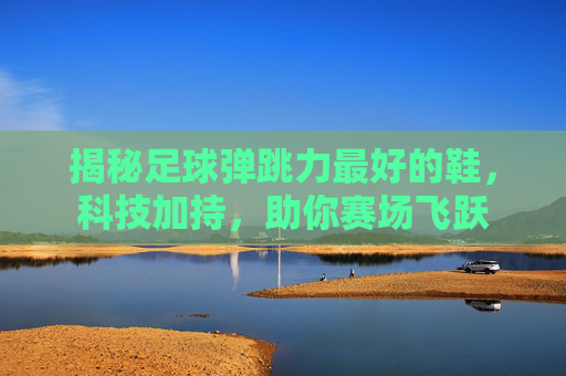 揭秘足球弹跳力最好的鞋，科技加持，助你赛场飞跃