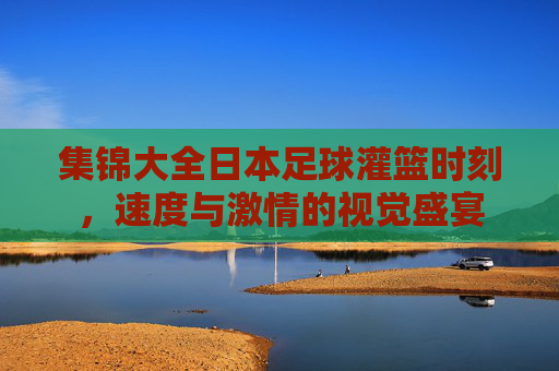 集锦大全日本足球灌篮时刻，速度与激情的视觉盛宴