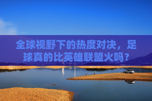 全球视野下的热度对决,足球真的比英雄联盟火吗?