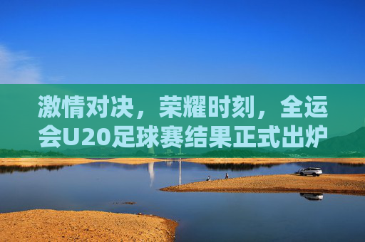 激情对决,荣耀时刻,全运会U20足球赛结果正式出炉