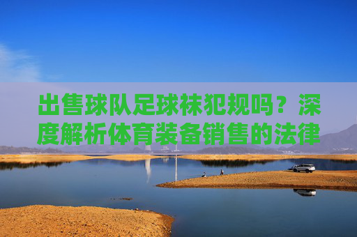 出售球队足球袜犯规吗?深度解析体育装备销售的法律边界