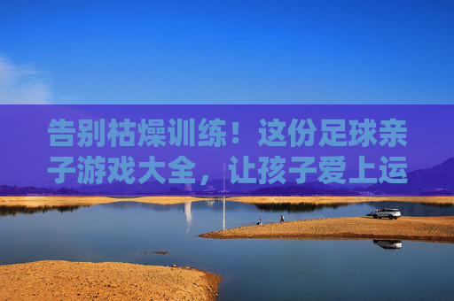 告别枯燥训练!这份足球亲子游戏大全,让孩子爱上运动