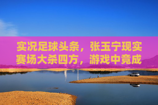 实况足球头条，张玉宁现实赛场大杀四方，游戏中竟成最强中锋收割机？