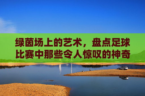 绿茵场上的艺术，盘点足球比赛中那些令人惊叹的神奇进球姿势
