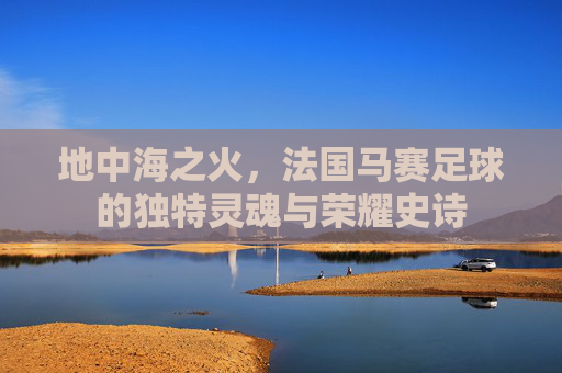 地中海之火，法国马赛足球的独特灵魂与荣耀史诗