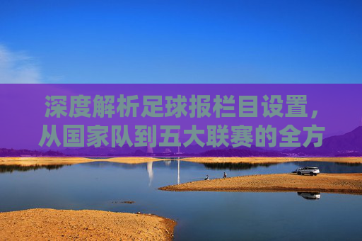 深度解析足球报栏目设置，从国家队到五大联赛的全方位覆盖