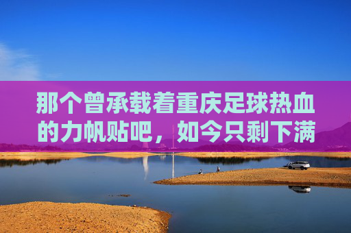 那个曾承载着重庆足球热血的力帆贴吧，如今只剩下满屏的回忆杀