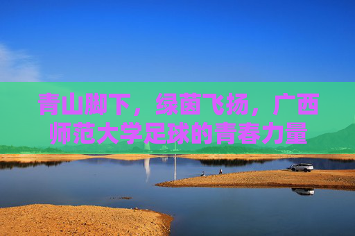青山脚下，绿茵飞扬，广西师范大学足球的青春力量