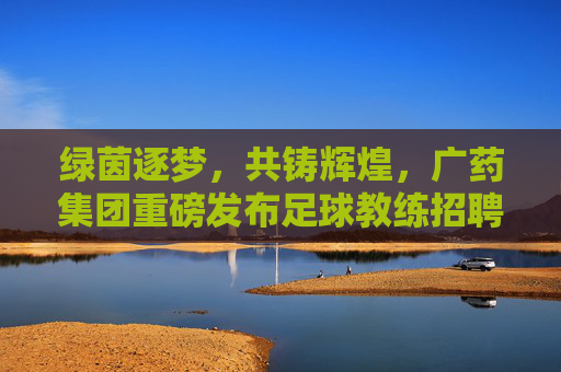 绿茵逐梦，共铸辉煌，广药集团重磅发布足球教练招聘令