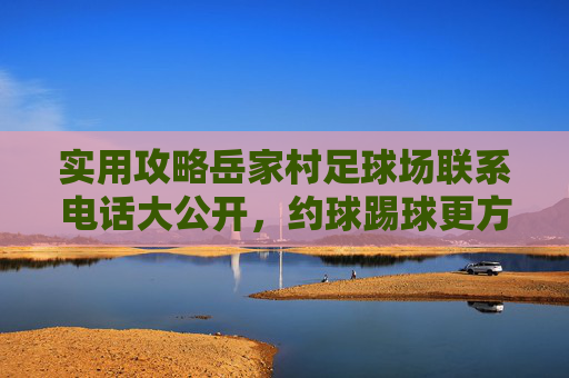 实用攻略岳家村足球场联系电话大公开，约球踢球更方便