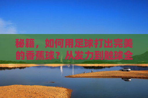 秘籍，如何用足球打出完美的香蕉球？从发力到触球全解析