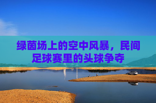 绿茵场上的空中风暴，民间足球赛里的头球争夺