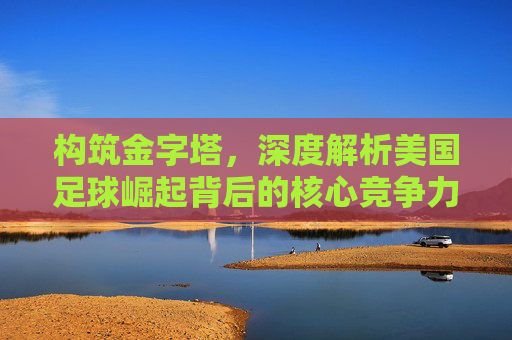 构筑金字塔，深度解析美国足球崛起背后的核心竞争力