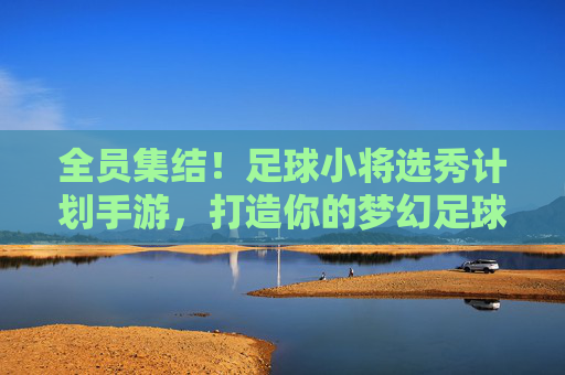 全员集结！足球小将选秀计划手游，打造你的梦幻足球队