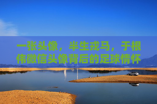 一张头像，半生戎马，于根伟微信头像背后的足球情怀与天津魂