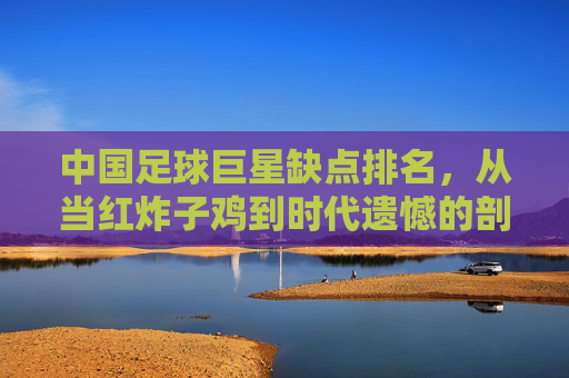 中国足球巨星缺点排名，从当红炸子鸡到时代遗憾的剖析