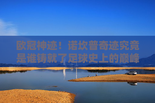 欧冠神迹！诺坎普奇迹究竟是谁铸就了足球史上的巅峰？