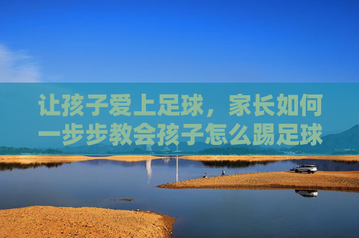 让孩子爱上足球，家长如何一步步教会孩子怎么踢足球