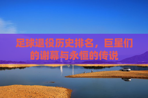 足球退役历史排名，巨星们的谢幕与永恒的传说