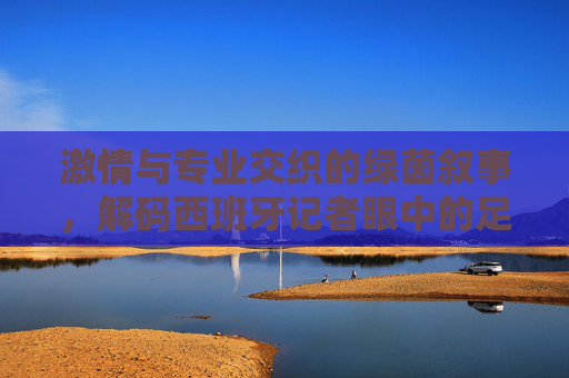 激情与专业交织的绿茵叙事，解码西班牙记者眼中的足球世界