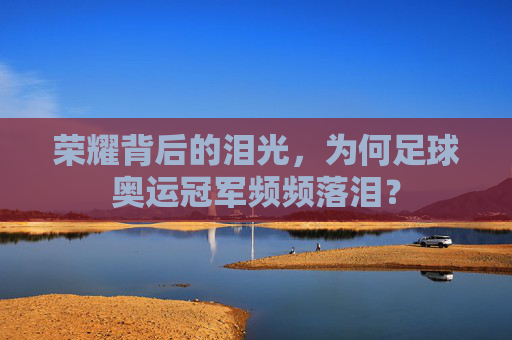荣耀背后的泪光，为何足球奥运冠军频频落泪？