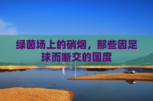 绿茵场上的硝烟，那些因足球而断交的国度