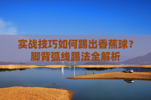 实战技巧如何踢出香蕉球？脚背弧线踢法全解析