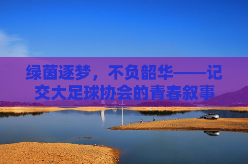 绿茵逐梦，不负韶华——记交大足球协会的青春叙事