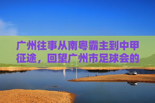 广州往事从南粤霸主到中甲征途,回望广州市足球会的辉煌与重生