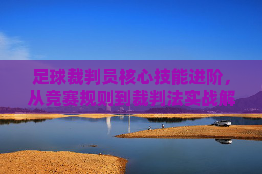 足球裁判员核心技能进阶，从竞赛规则到裁判法实战解析